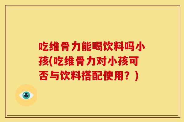 吃维骨力能喝饮料吗小孩(吃维骨力对小孩可否与饮料搭配使用？)