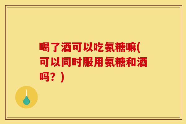 喝了酒可以吃氨糖嘛(可以同时服用氨糖和酒吗？)