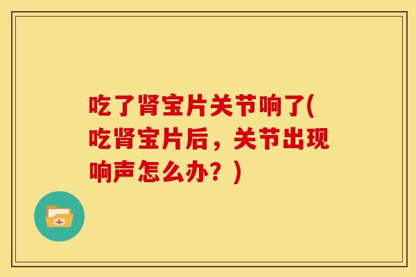 吃了肾宝片关节响了(吃肾宝片后，关节出现响声怎么办？)