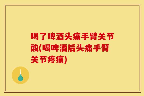 喝了啤酒头痛手臂关节酸(喝啤酒后头痛手臂关节疼痛)