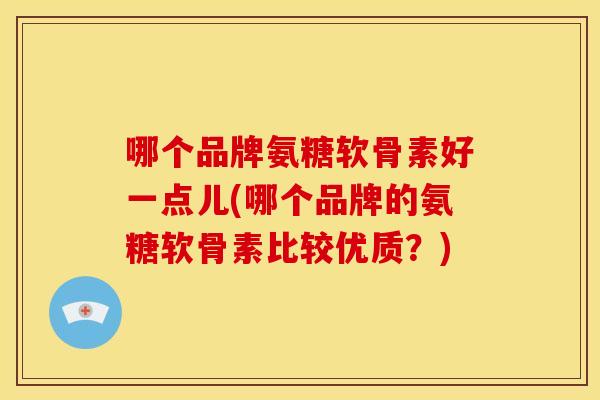 哪个品牌氨糖软骨素好一点儿(哪个品牌的氨糖软骨素比较优质？)