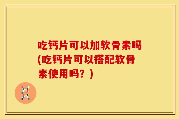 吃钙片可以加软骨素吗(吃钙片可以搭配软骨素使用吗？)