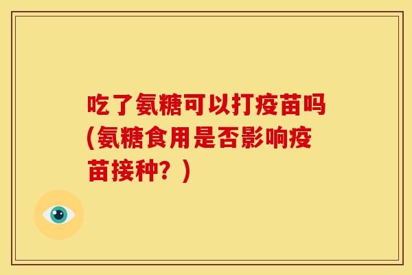 吃了氨糖可以打疫苗吗(氨糖食用是否影响疫苗接种？)