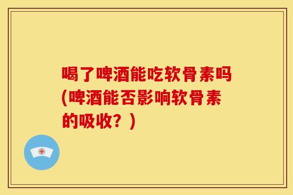 喝了啤酒能吃软骨素吗(啤酒能否影响软骨素的吸收？)