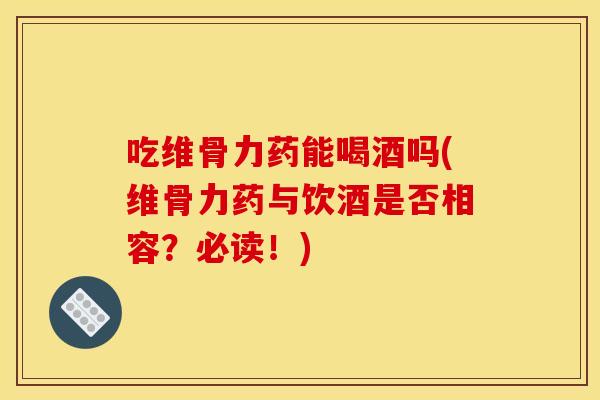 吃维骨力药能喝酒吗(维骨力药与饮酒是否相容？必读！)