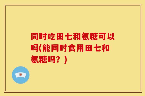 同时吃田七和氨糖可以吗(能同时食用田七和氨糖吗？)