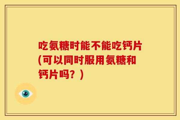 吃氨糖时能不能吃钙片(可以同时服用氨糖和钙片吗？)