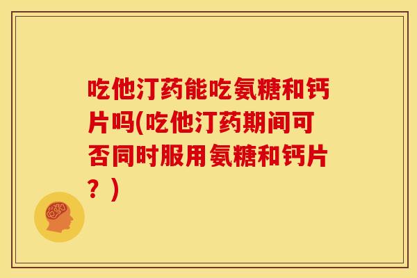 吃他汀药能吃氨糖和钙片吗(吃他汀药期间可否同时服用氨糖和钙片？)