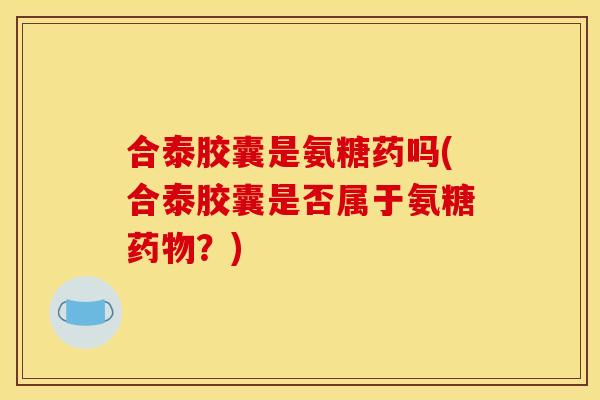 合泰胶囊是氨糖药吗(合泰胶囊是否属于氨糖药物？)