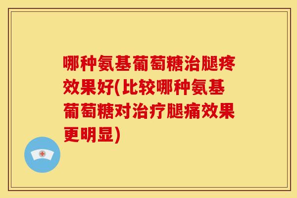 哪种氨基葡萄糖治腿疼效果好(比较哪种氨基葡萄糖对治疗腿痛效果更明显)
