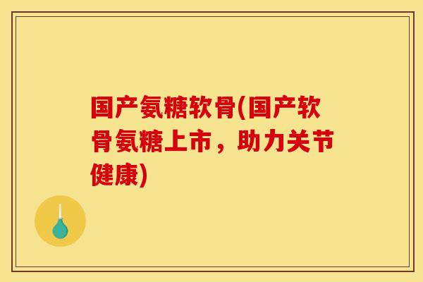 国产氨糖软骨(国产软骨氨糖上市，助力关节健康)