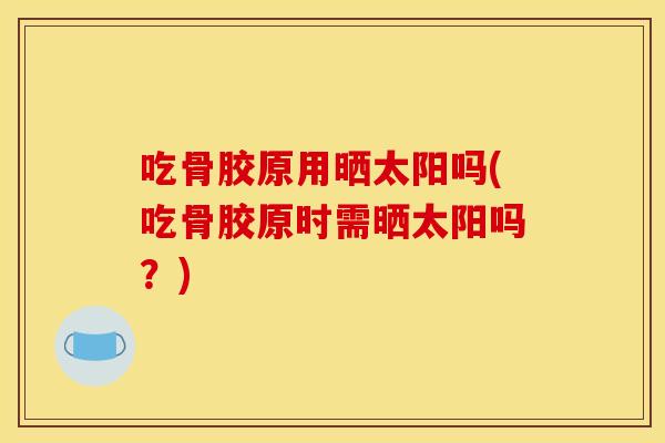吃骨胶原用晒太阳吗(吃骨胶原时需晒太阳吗？)