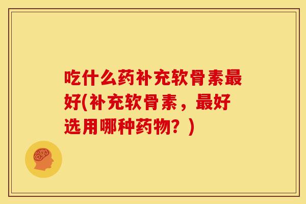 吃什么药补充软骨素最好(补充软骨素，最好选用哪种药物？)