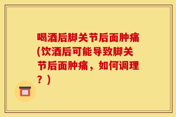 喝酒后脚关节后面肿痛(饮酒后可能导致脚关节后面肿痛，如何调理？)