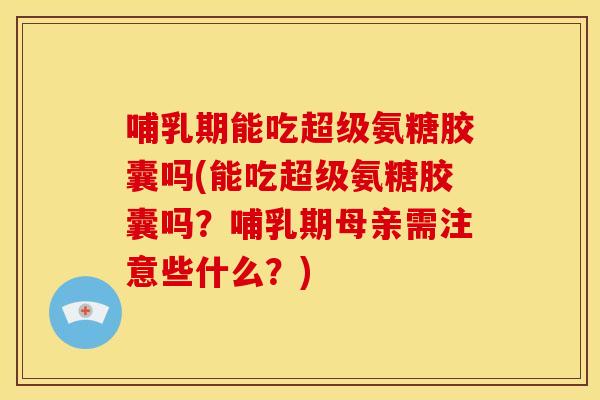 哺乳期能吃超级氨糖胶囊吗(能吃超级氨糖胶囊吗？哺乳期母亲需注意些什么？)