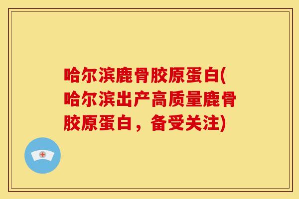哈尔滨鹿骨胶原蛋白(哈尔滨出产高质量鹿骨胶原蛋白，备受关注)