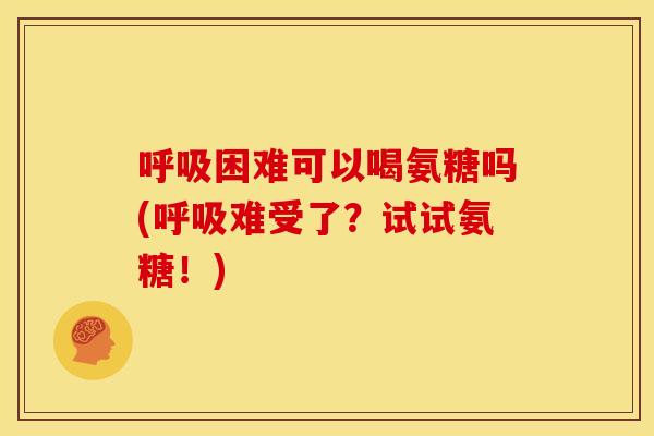 呼吸困难可以喝氨糖吗(呼吸难受了？试试氨糖！)