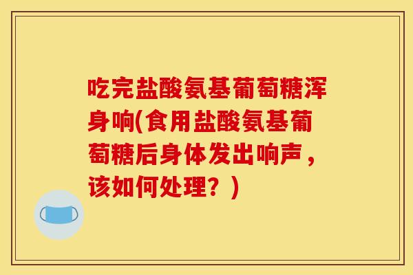 吃完盐酸氨基葡萄糖浑身响(食用盐酸氨基葡萄糖后身体发出响声，该如何处理？)