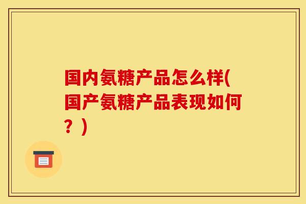 国内氨糖产品怎么样(国产氨糖产品表现如何？)