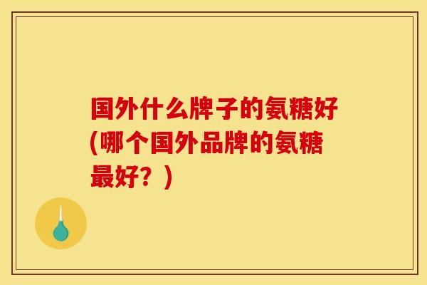 国外什么牌子的氨糖好(哪个国外品牌的氨糖最好？)