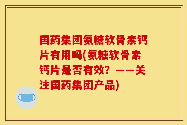国药集团氨糖软骨素钙片有用吗(氨糖软骨素钙片是否有效？——关注国药集团产品)