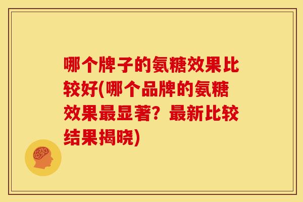 哪个牌子的氨糖效果比较好(哪个品牌的氨糖效果最显著？最新比较结果揭晓)