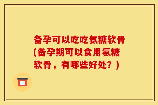 备孕可以吃吃氨糖软骨(备孕期可以食用氨糖软骨，有哪些好处？)