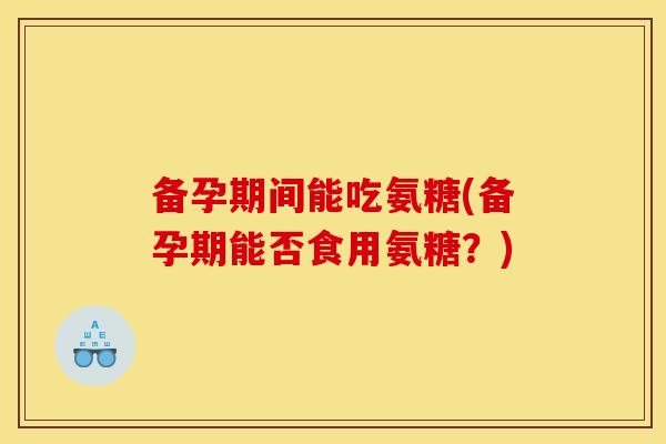备孕期间能吃氨糖(备孕期能否食用氨糖？)