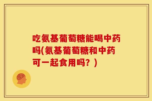 吃氨基葡萄糖能喝中药吗(氨基葡萄糖和中药可一起食用吗？)