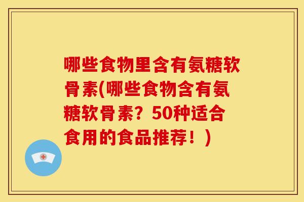 哪些食物里含有氨糖软骨素(哪些食物含有氨糖软骨素？50种适合食用的食品推荐！)