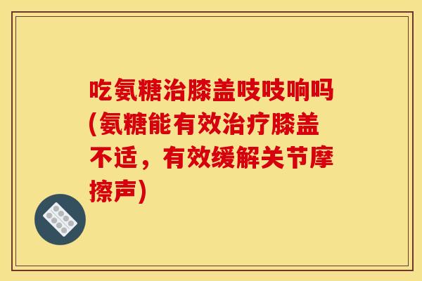 吃氨糖治膝盖吱吱响吗(氨糖能有效治疗膝盖不适，有效缓解关节摩擦声)