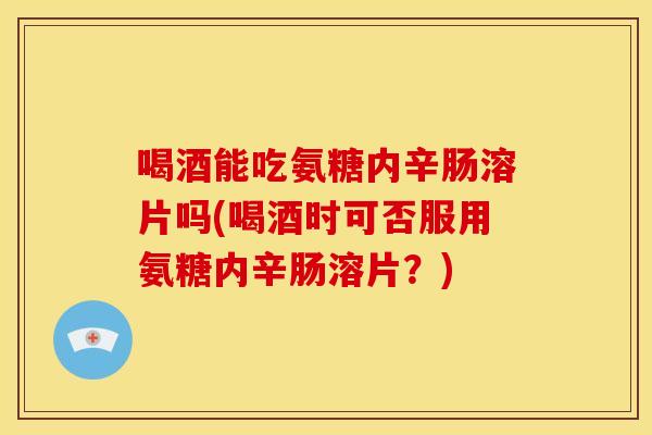 喝酒能吃氨糖内辛肠溶片吗(喝酒时可否服用氨糖内辛肠溶片？)