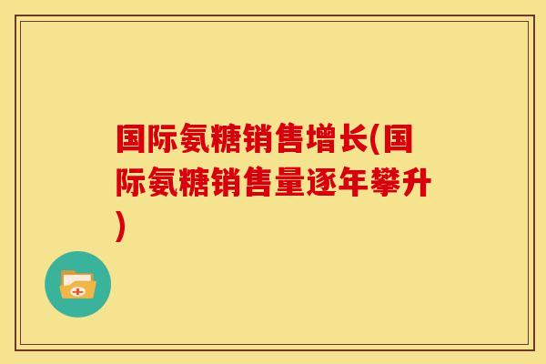 国际氨糖销售增长(国际氨糖销售量逐年攀升)