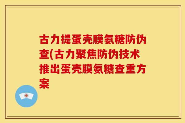 古力提蛋壳膜氨糖防伪查(古力聚焦防伪技术推出蛋壳膜氨糖查重方案