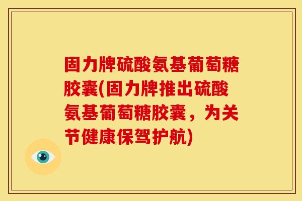 固力牌硫酸氨基葡萄糖胶囊(固力牌推出硫酸氨基葡萄糖胶囊，为关节健康保驾护航)