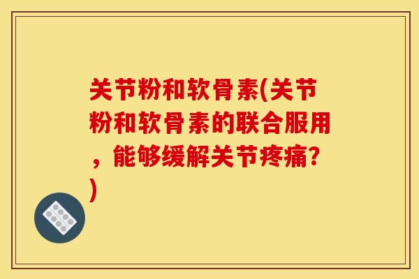 关节粉和软骨素(关节粉和软骨素的联合服用，能够缓解关节疼痛？)