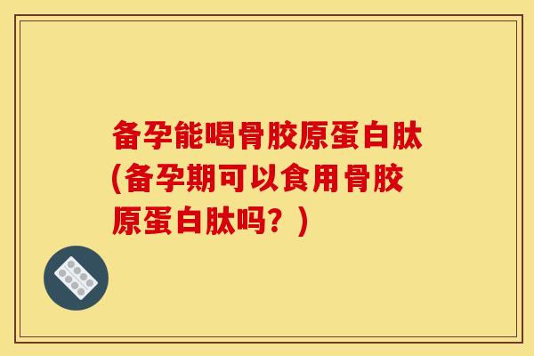 备孕能喝骨胶原蛋白肽(备孕期可以食用骨胶原蛋白肽吗？)