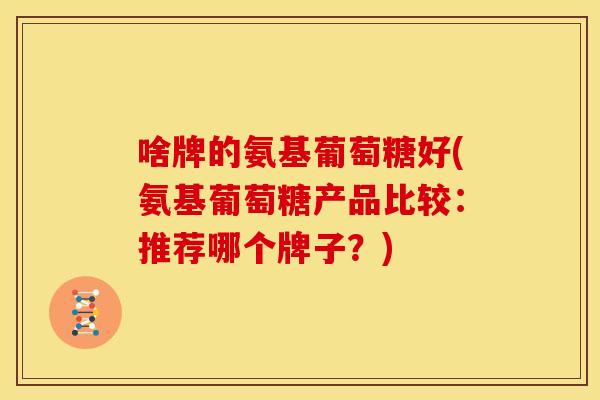 啥牌的氨基葡萄糖好(氨基葡萄糖产品比较：推荐哪个牌子？)