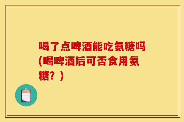 喝了点啤酒能吃氨糖吗(喝啤酒后可否食用氨糖？)