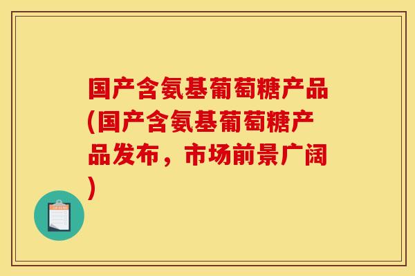 国产含氨基葡萄糖产品(国产含氨基葡萄糖产品发布，市场前景广阔)