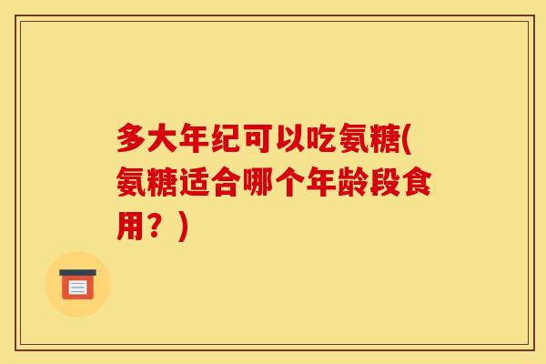 多大年纪可以吃氨糖(氨糖适合哪个年龄段食用？)