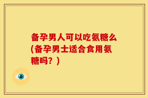 备孕男人可以吃氨糖么(备孕男士适合食用氨糖吗？)