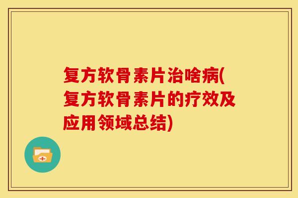 复方软骨素片治啥病(复方软骨素片的疗效及应用领域总结)