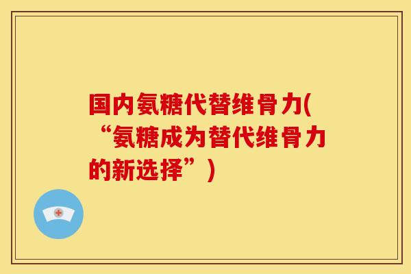 国内氨糖代替维骨力(“氨糖成为替代维骨力的新选择”)
