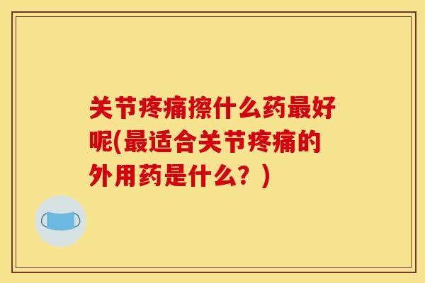 关节疼痛擦什么药最好呢(最适合关节疼痛的外用药是什么？)