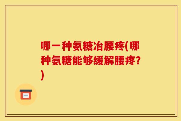哪一种氨糖冶腰疼(哪种氨糖能够缓解腰疼？)