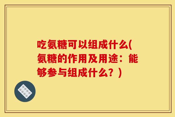 吃氨糖可以组成什么(氨糖的作用及用途：能够参与组成什么？)