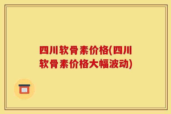四川软骨素价格(四川软骨素价格大幅波动)