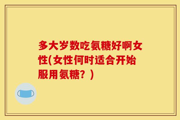多大岁数吃氨糖好啊女性(女性何时适合开始服用氨糖？)