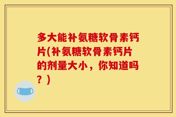 多大能补氨糖软骨素钙片(补氨糖软骨素钙片的剂量大小，你知道吗？)